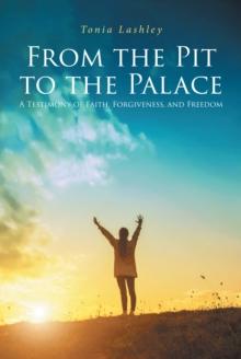 From the Pit to the Palace : A Testimony of Faith, Forgiveness, and Freedom