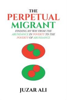 The Perpetual Migrant : FINDING MY WAY FROM THE ABUNDANCE IN POVERTY TO THE POVERTY OF ABUNDANCE