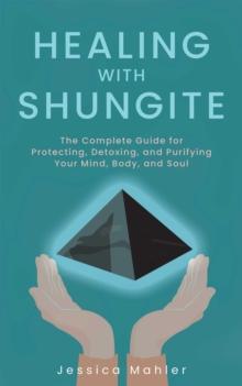 Healing with Shungite : The Complete Guide for Protecting, Detoxing, and Purifying Your Mind, Body, and Soul