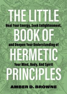 The Little Book Of Hermetic Principles : Heal Your Energy, Seek Enlightenment, and Deepen Your Understanding of Your Mind, Body, and Spirit