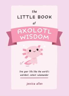 The Little Book of Axolotl Wisdom : Live Your Life Like the World's Weirdest, Cutest Salamander