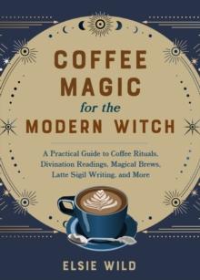 Coffee Magic For The Modern Witch : A Practical Guide to Coffee Rituals, Divination Readings, Magical Brews, Latte Sigil Writing, and More