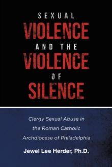 Sexual Violence and the Violence of Silence : Clergy Sexual Abuse in the Roman Catholic Archdiocese of Philadelphia