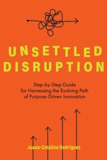 Unsettled Disruption : Step-by-Step Guide for Harnessing the Evolving Path of Purpose-Driven Innovation