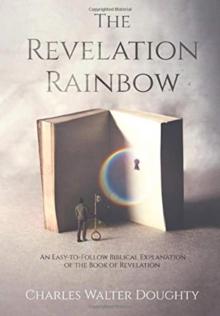 The Revelation Rainbow : An Easy-to-Follow Biblical Explanation of the Book of Revelation