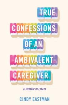 True Confessions of an Ambivalent Caregiver : A Memoir in Essays