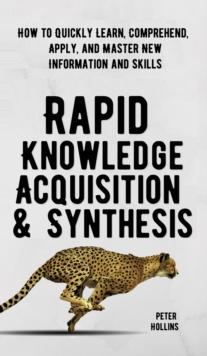 Rapid Knowledge Acquisition & Synthesis : How to Quickly Learn, Comprehend, Apply, and Master New Information and Skills