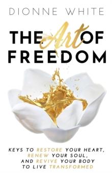 The Art of Freedom : Keys to Restore Your Heart, Renew Your Soul, and Revive Your Body to Live Transformed.