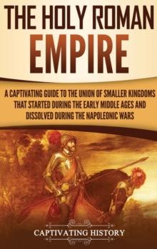 The Holy Roman Empire : A Captivating Guide to the Union of Smaller Kingdoms That Started During the Early Middle Ages and Dissolved During the Napoleonic Wars