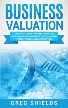 Business Valuation : The Ultimate Guide to Business Valuation for Beginners, Including How to Value a Business Through Financial Valuation Methods