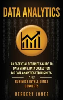 Data Analytics : An Essential Beginner's Guide To Data Mining, Data Collection, Big Data Analytics For Business, And Business Intelligence Concepts