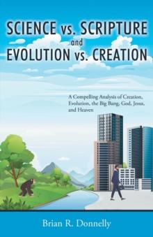 Science vs. Scripture and Evolution vs. Creation : A Compelling Analysis of Creation, Evolution, the Big Bang, God, Jesus, and Heaven