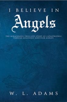 I Believe in Angels : The Miraculous True-Life Story of Catastrophic Vehicle Collision Survivor Ashley