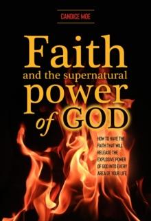 Faith and the Supernatural Power of God : How to Have the Faith that Will Release the Explosive Power of God into Every Area of Your Life