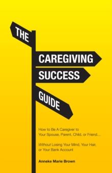 The Caregiving Success Guide : How to Be A Caregiver to Your Spouse, Parent, Child, or Friend... Without Losing Your Mind, Your Hair, or Your Bank Account