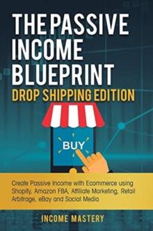 The Passive Income Blueprint Drop Shipping Edition : Create Passive Income with Ecommerce using Shopify, Amazon FBA, Affiliate Marketing, Retail Arbitrage, eBay and Social Media