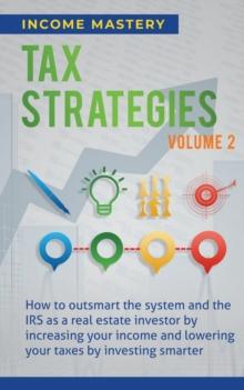 Tax Strategies : How to Outsmart the System and the IRS as a Real Estate Investor by Increasing Your Income and Lowering Your Taxes by Investing Smarter Volume 2