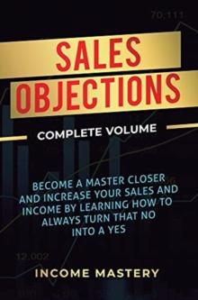 Sales Objections : Become a Master Closer and Increase Your Sales and Income by Learning How to Always Turn That No into a Yes Complete Volume