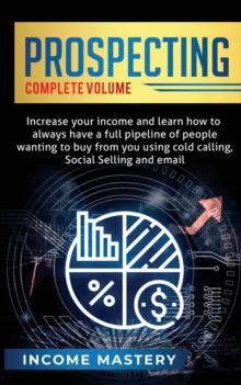 Prospecting : Increase Your Income and Learn How to Always Have a Full Pipeline of People Wanting to Buy from You Using Cold Calling, Social Selling, and Email Complete Volume