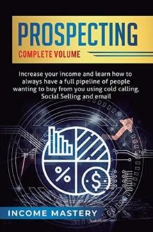 Prospecting : Increase Your Income and Learn How to Always Have a Full Pipeline of People Wanting to Buy from You Using Cold Calling, Social Selling, and Email Complete Volume