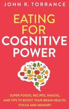 Eating for Cognitive Power : Super Foods, Recipes, Snacks, and Tips to Boost Your Brain Health, Focus and Memory