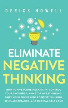 Eliminate Negative Thinking : How to Overcome Negativity, Control Your Thoughts, And Stop Overthinking. Shift Your Focus into Positive Thinking, Self-Acceptance, And Radical Self Love