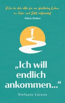 Gl?ck finden : "Ich will endlich ankommen..." - Wie du dich aktiv f?r ein gl?ckliches Leben im Hier und Jetzt entscheidest