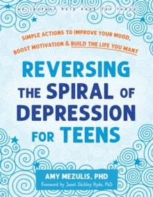 Reversing the Spiral of Depression for Teens : Simple Actions to Improve Your Mood, Boost Motivation, and Build the Life You Want