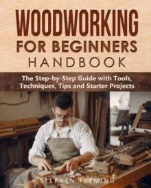 Woodworking for Beginners Handbook : The Step-by-Step Guide with Tools, Techniques, Tips and Starter Projects