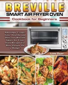 Breville Smart Air Fryer Oven Cookbook for Beginners : Amazingly Crispy, Easy, Healthy and Delicious Breville Smart Air Fryer Oven Recipes For Busy People On a Budget.