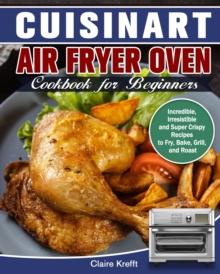 Cuisinart Air Fryer Oven Cookbook for Beginners : Incredible, Irresistible and Super Crispy Recipes to Fry, Bake, Grill, and Roast