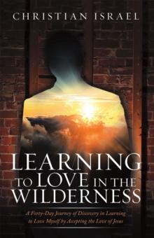 Learning to Love in the Wilderness : A Forty-Day Journey of Discovery in Learning to Love Myself by Accepting the Love of Jesus