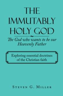 The Immutably Holy God    the God Who Wants to Be Our Heavenly Father : Exploring Essential Doctrines of the Christian Faith