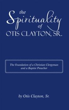 The Spirituality of Otis Clayton, Sr. : The Foundation of a Christian Clergyman and a Baptist Preacher