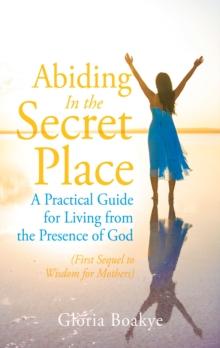 Abiding in the Secret Place : A Practical Guide for Living from the Presence of God