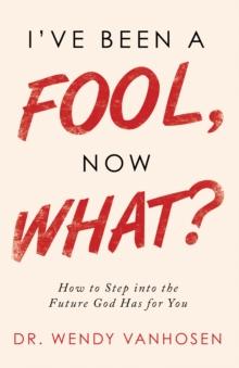 I'Ve Been a Fool, Now What? : How to Step into the Future God Has for You