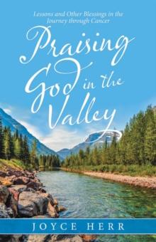 Praising God in the Valley : Lessons and Other Blessings in the Journey Through Cancer