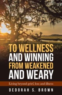 To Wellness and Winning from Weakened and Weary : Living Beyond Grief, Loss and Illness