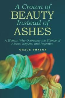 A Crown of Beauty Instead of Ashes : A Woman Who Overcame the Silence of Abuse, Neglect, and Rejection