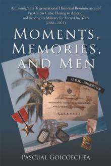 Moments, Memories, and Men : An Immigrant's Trigenerational Historical Reminiscences of Pre-Castro Cuba, Fleeing to America and Serving Its Military for Forty-One Years (1881-2021)