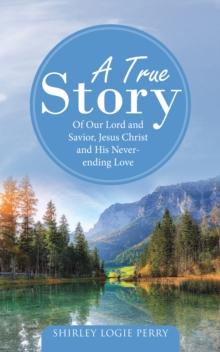 A True Story : Of Our Lord and Savior, Jesus Christ and His Never-Ending Love