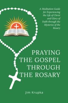 Praying the Gospel Through the Rosary : A Meditation Guide for Experiencing the Life of Christ and Glory of Faith Through the Mysteries of the Rosary