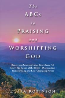 The Abcs to Praising and Worshipping God : Receiving Amazing Inner Peace from All Sixty-Six Books of the Bible - Discovering Transforming and Life-Changing Power