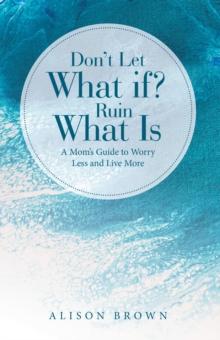 Don't Let What If? Ruin What Is : A Mom's Guide to Worry Less and Live More