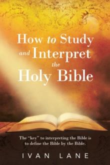 How to Study and Interpret the Holy Bible : The "Key" to Interpreting the Bible Is to Define the Bible by the Bible.