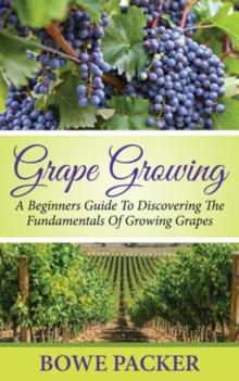 Grape Growing : A Beginners Guide To Discovering The Fundamentals Of Growing Grapes