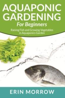 Aquaponic Gardening For Beginners : Raising Fish and Growing Vegetables in Aquaponics Garden