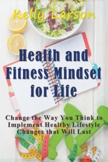 Health and Fitness Mindset for Life : Change the Way You Think to Implement Healthy Lifestyle Changes that Will Last