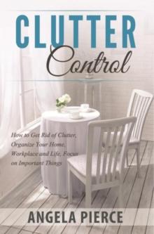 Clutter Control : How to Get Rid of Clutter, Organize Your Home, Workplace and Life, Focus on Important Things