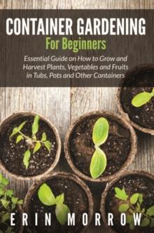 Container Gardening For Beginners : Essential Guide on How to Grow and Harvest Plants, Vegetables and Fruits in Tubs, Pots and Other Containers